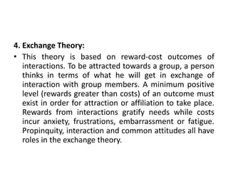 4. Exchange Theory:
• This theory is based on reward-cost outcomes of
interactions. To be attracted towards a group, a person
thinks in terms of what he will get in exchange of
interaction with group members. A minimum positive
level (rewards greater than costs) of an outcome must
exist in order for attraction or affiliation to take place.
Rewards from interactions gratify needs while costs
incur anxiety, frustrations, embarrassment or fatigue.
Propinquity, interaction and common attitudes all have
roles in the exchange theory.
 