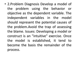 • 2.Problem Diagnosis Develop a model of
the problem using the behavior or
objective as the dependent variable. The
independent variables in the model
should represent the potential causes of
the problem.Avoid the trap of assessing
the blame. Issues: Developing a model or
construct is an "intuitive" exercise. Once
the model is established, it tend to
become the basis the remainder of the
process.
 
