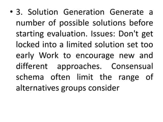 • 3. Solution Generation Generate a
number of possible solutions before
starting evaluation. Issues: Don't get
locked into a limited solution set too
early Work to encourage new and
different approaches. Consensual
schema often limit the range of
alternatives groups consider
 