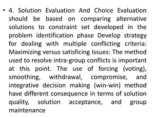 • 4. Solution Evaluation And Choice Evaluation
should be based on comparing alternative
solutions to constraint set developed in the
problem identification phase Develop strategy
for dealing with multiple conflicting criteria:
Maximizing versus satisficing Issues: The method
used to resolve intra-group conflicts is important
at this point. The use of forcing (voting),
smoothing, withdrawal, compromise, and
integrative decision making (win-win) method
have different consequence in terms of solution
quality, solution acceptance, and group
maintenance
 
