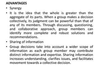 ADVANTAGES
• Synergy
• It is the idea that the whole is greater than the
aggregate of its parts. When a group makes a decision
collectively, its judgment can be powerful than that of
any of its members. Through discussing, questioning,
and collaborative approach, group members can
identify more complete and robust solutions and
recommendations.
• Sharing of information
• Group decisions take into account a wider scope of
information as each group member may contribute
distinct information and expertise. Sharing information
increases understanding, clarifies issues, and facilitates
movement towards a collective decision.
 