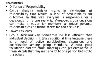DISADVANTAGES
• Diffusion of Responsibility
• Group decision making results in distribution of
responsibility that results in lack of accountability for
outcomes. In this way, everyone is responsible for a
decision, and no one really is. Moreover, group decisions
can make it easier for members to refuse personal
responsibilities and blame others for bad decisions.
• Lower Efficiency
• Group decisions can sometimes be less efficient than
individual decisions. It takes additional time because there
is a need of active participation, discussion, and
coordination among group members. Without good
facilitation and structure, meetings can get eliminated in
trivial details that may matter a lot to one person but not to
the others.
 