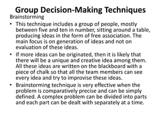 Group Decision-Making Techniques
Brainstorming
• This technique includes a group of people, mostly
between five and ten in number, sitting around a table,
producing ideas in the form of free association. The
main focus is on generation of ideas and not on
evaluation of these ideas.
• If more ideas can be originated, then it is likely that
there will be a unique and creative idea among them.
All these ideas are written on the blackboard with a
piece of chalk so that all the team members can see
every idea and try to improvise these ideas.
• Brainstorming technique is very effective when the
problem is comparatively precise and can be simply
defined. A complex problem can be divided into parts
and each part can be dealt with separately at a time.
 