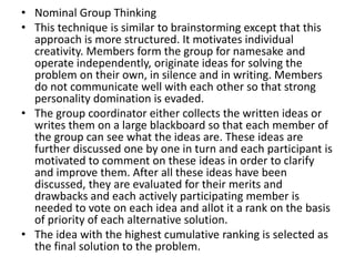 • Nominal Group Thinking
• This technique is similar to brainstorming except that this
approach is more structured. It motivates individual
creativity. Members form the group for namesake and
operate independently, originate ideas for solving the
problem on their own, in silence and in writing. Members
do not communicate well with each other so that strong
personality domination is evaded.
• The group coordinator either collects the written ideas or
writes them on a large blackboard so that each member of
the group can see what the ideas are. These ideas are
further discussed one by one in turn and each participant is
motivated to comment on these ideas in order to clarify
and improve them. After all these ideas have been
discussed, they are evaluated for their merits and
drawbacks and each actively participating member is
needed to vote on each idea and allot it a rank on the basis
of priority of each alternative solution.
• The idea with the highest cumulative ranking is selected as
the final solution to the problem.
 