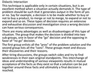 Didactic Interaction
This technique is applicable only in certain situations, but is an
excellent method when a situation actually demands it. The type of
problem should be such that it generates output in the form of yes
or no. Say for example, a decision is to be made whether to buy or
not to buy a product, to merge or not to merge, to expand or not to
expand and so on. These types of decision requires an extensive
and exhaustive discussion and investigation since a wrong decision
can have serious consequences.
There are many advantages as well as disadvantages of this type of
situation. The group that makes the decision is divided into two
sub-groups, one in favor of the “go” decision and the opposing in
favor of “no go” decision.
The first group enlists all the “pros” of the problem solution and the
second group lists all the “cons”. These groups meet and discuss
their discoveries and their reasons.
After tiring discussions, the groups switch sides and try to find
weaknesses in their own original standpoints. This interchange of
ideas and understanding of various viewpoints results in mutual
acceptance of the facts as they exist so that a solution can be put
together around these facts and ultimately a final decision is
reached.
 