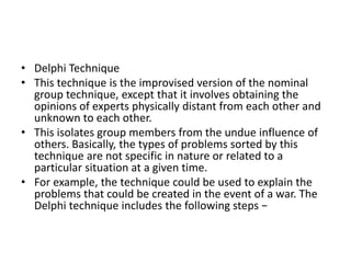 • Delphi Technique
• This technique is the improvised version of the nominal
group technique, except that it involves obtaining the
opinions of experts physically distant from each other and
unknown to each other.
• This isolates group members from the undue influence of
others. Basically, the types of problems sorted by this
technique are not specific in nature or related to a
particular situation at a given time.
• For example, the technique could be used to explain the
problems that could be created in the event of a war. The
Delphi technique includes the following steps −
 