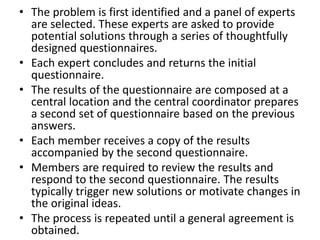 • The problem is first identified and a panel of experts
are selected. These experts are asked to provide
potential solutions through a series of thoughtfully
designed questionnaires.
• Each expert concludes and returns the initial
questionnaire.
• The results of the questionnaire are composed at a
central location and the central coordinator prepares
a second set of questionnaire based on the previous
answers.
• Each member receives a copy of the results
accompanied by the second questionnaire.
• Members are required to review the results and
respond to the second questionnaire. The results
typically trigger new solutions or motivate changes in
the original ideas.
• The process is repeated until a general agreement is
obtained.
 