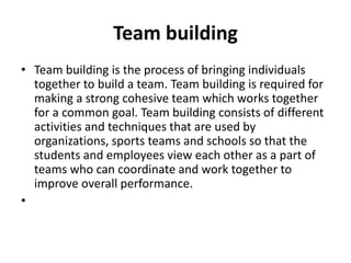 Team building
• Team building is the process of bringing individuals
together to build a team. Team building is required for
making a strong cohesive team which works together
for a common goal. Team building consists of different
activities and techniques that are used by
organizations, sports teams and schools so that the
students and employees view each other as a part of
teams who can coordinate and work together to
improve overall performance.
•
 