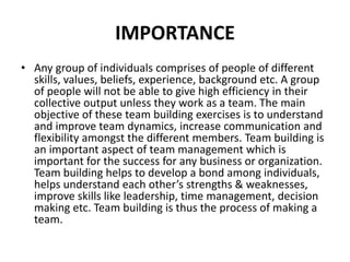 IMPORTANCE
• Any group of individuals comprises of people of different
skills, values, beliefs, experience, background etc. A group
of people will not be able to give high efficiency in their
collective output unless they work as a team. The main
objective of these team building exercises is to understand
and improve team dynamics, increase communication and
flexibility amongst the different members. Team building is
an important aspect of team management which is
important for the success for any business or organization.
Team building helps to develop a bond among individuals,
helps understand each other’s strengths & weaknesses,
improve skills like leadership, time management, decision
making etc. Team building is thus the process of making a
team.
 