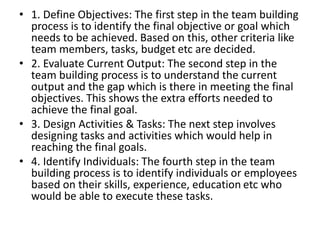 • 1. Define Objectives: The first step in the team building
process is to identify the final objective or goal which
needs to be achieved. Based on this, other criteria like
team members, tasks, budget etc are decided.
• 2. Evaluate Current Output: The second step in the
team building process is to understand the current
output and the gap which is there in meeting the final
objectives. This shows the extra efforts needed to
achieve the final goal.
• 3. Design Activities & Tasks: The next step involves
designing tasks and activities which would help in
reaching the final goals.
• 4. Identify Individuals: The fourth step in the team
building process is to identify individuals or employees
based on their skills, experience, education etc who
would be able to execute these tasks.
 