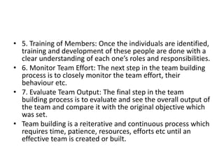 • 5. Training of Members: Once the individuals are identified,
training and development of these people are done with a
clear understanding of each one’s roles and responsibilities.
• 6. Monitor Team Effort: The next step in the team building
process is to closely monitor the team effort, their
behaviour etc.
• 7. Evaluate Team Output: The final step in the team
building process is to evaluate and see the overall output of
the team and compare it with the original objective which
was set.
• Team building is a reiterative and continuous process which
requires time, patience, resources, efforts etc until an
effective team is created or built.
 