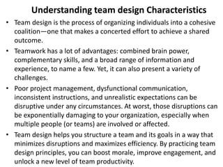 Understanding team design Characteristics
• Team design is the process of organizing individuals into a cohesive
coalition—one that makes a concerted effort to achieve a shared
outcome.
• Teamwork has a lot of advantages: combined brain power,
complementary skills, and a broad range of information and
experience, to name a few. Yet, it can also present a variety of
challenges.
• Poor project management, dysfunctional communication,
inconsistent instructions, and unrealistic expectations can be
disruptive under any circumstances. At worst, those disruptions can
be exponentially damaging to your organization, especially when
multiple people (or teams) are involved or affected.
• Team design helps you structure a team and its goals in a way that
minimizes disruptions and maximizes efficiency. By practicing team
design principles, you can boost morale, improve engagement, and
unlock a new level of team productivity.
 