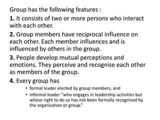 Group has the following features :
1. It consists of two or more persons who interact
with each other.
2. Group members have reciprocal influence on
each other. Each member influences and is
influenced by others in the group.
3. People develop mutual perceptions and
emotions. They perceive and recognise each other
as members of the group.
4. Every group has
• formal leader elected by group members, and
• informal leader “who engages in leadership activities but
whose right to do so has not been formally recognised by
the organisation or group.”
 