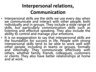 Interpersonal relations,
Communication
• Interpersonal skills are the skills we use every day when
we communicate and interact with other people, both
individually and in groups. They include a wide range of
skills, but particularly communication skills such as
listening and effective speaking. They also include the
ability to control and manage your emotions.
• It is no exaggeration to say that interpersonal skills are
the foundation for success in life. People with strong
interpersonal skills tend to be able to work well with
other people, including in teams or groups, formally
and informally. They communicate effectively with
others, whether family, friends, colleagues, customers
or clients. They also have better relationships at home
and at work.
 