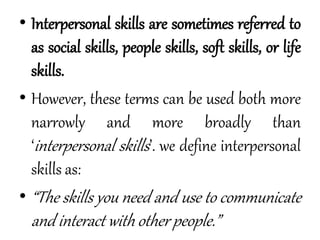 • Interpersonal skills are sometimes referred to
as social skills, people skills, soft skills, or life
skills.
• However, these terms can be used both more
narrowly and more broadly than
‘interpersonal skills’. we define interpersonal
skills as:
• “The skills you need and use to communicate
and interact with other people.”
 