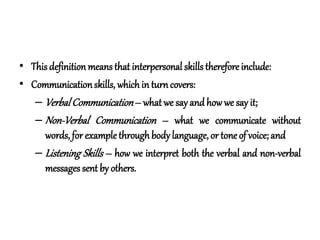 • This definitionmeans that interpersonal skills therefore include:
• Communicationskills, which in turncovers:
– VerbalCommunication– what we say and how we say it;
– Non-Verbal Communication – what we communicate without
words, for example through body language, or tone of voice; and
– Listening Skills – how we interpret both the verbal and non-verbal
messages sent by others.
 