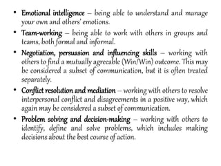 • Emotional intelligence – being able to understand and manage
your own and others’ emotions.
• Team-working – being able to work with others in groups and
teams, both formal and informal.
• Negotiation, persuasion and influencing skills – working with
others to find a mutually agreeable (Win/Win) outcome. This may
be considered a subset of communication, but it is often treated
separately.
• Conflict resolution and mediation – working with others to resolve
interpersonal conflict and disagreements in a positive way, which
again may be considered a subset of communication.
• Problem solving and decision-making – working with others to
identify, define and solve problems, which includes making
decisions about the best course of action.
 