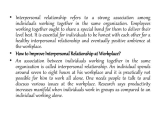 • Interpersonal relationship refers to a strong association among
individuals working together in the same organization. Employees
working together ought to share a special bond for them to deliver their
level best. It is essential for individuals to be honest with each other for a
healthy interpersonal relationship and eventually positive ambience at
the workplace.
• Howto Improve Interpersonal Relationship at Workplace?
• An association between individuals working together in the same
organization is called interpersonal relationship. An individual spends
around seven to eight hours at his workplace and it is practically not
possible for him to work all alone. One needs people to talk to and
discuss various issues at the workplace. Research says productivity
increases manifold when individuals work in groups as compared to an
individual working alone.
 