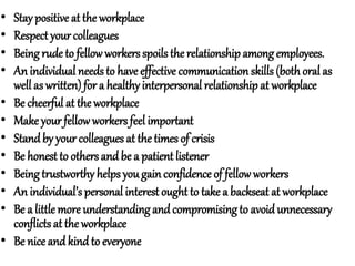 • Stay positive at the workplace
• Respect your colleagues
• Being rude to fellowworkers spoils the relationship amongemployees.
• An individual needsto have effective communication skills(bothoral as
well as written) for a healthy interpersonal relationship at workplace
• Be cheerful at the workplace
• Make your fellow workersfeel important
• Standby your colleagues at the times of crisis
• Be honest to others andbe a patient listener
• Being trustworthy helps yougain confidence of fellow workers
• An individual’s personal interest ought to take a backseat at workplace
• Be a little more understanding and compromisingto avoid unnecessary
conflicts at the workplace
• Be nice andkind to everyone
 
