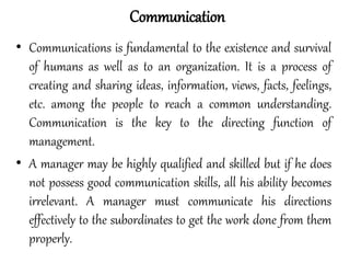 • Communications is fundamental to the existence and survival
of humans as well as to an organization. It is a process of
creating and sharing ideas, information, views, facts, feelings,
etc. among the people to reach a common understanding.
Communication is the key to the directing function of
management.
• A manager may be highly qualified and skilled but if he does
not possess good communication skills, all his ability becomes
irrelevant. A manager must communicate his directions
effectively to the subordinates to get the work done from them
properly.
Communication
 