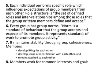 5. Each individual performs specific role which
influences expectations of group members from
each other. Role structure is “the set of defined
roles and inter-relationships among those roles that
the group or team members define and accept.”
6. Every group has group norms. “Norm is a
standard of behaviour that the group accepts and
expects of its members. It represents standards of
work to promote group activity.”
7. It maintains stability through group cohesiveness.
Members
• develop liking for each other,
• develop sense of identification with each other, and
• remain attached to each other.
8. Members work for common interests and goals.
 