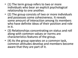 • (1) The term group refers to two or more
individuals who bear an explicit psychological
relationship to one another.
• (2) The group consists of two or more individuals
and possesses some cohesiveness. It reveals
some amount of interaction among its members
who have definite ideas of their position and role
in it.
• (3) Relationships concentrating on status and roll
along with common values or norms are
characteristics features of the group.
• (4) As the group operates on a common task,
common attitudes develop and members become
aware that they are part of it.
 