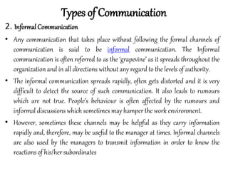 2. Informal Communication
• Any communication that takes place without following the formal channels of
communication is said to be informal communication. The Informal
communication is often referred to as the ‘grapevine’ as it spreads throughout the
organization and in all directions without any regard to the levels of authority.
• The informal communication spreads rapidly, often gets distorted and it is very
difficult to detect the source of such communication. It also leads to rumours
which are not true. People’s behaviour is often affected by the rumours and
informal discussions which sometimes may hamper the work environment.
• However, sometimes these channels may be helpful as they carry information
rapidly and, therefore, may be useful to the manager at times. Informal channels
are also used by the managers to transmit information in order to know the
reactions of his/her subordinates
Types of Communication
 