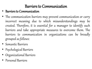 • Barriers to Communication
• The communication barriers may prevent communication or carry
incorrect meaning due to which misunderstandings may be
created. Therefore, it is essential for a manager to identify such
barriers and take appropriate measures to overcome them. The
barriers to communication in organizations can be broadly
grouped as follows:
• Semantic Barriers
• Psychological Barriers
• Organizational Barriers
• Personal Barriers
Barriers to Communication
 