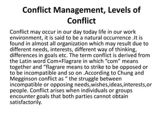 Conflict Management, Levels of
Conflict
Conflict may occur in our day today life in our work
environment, it is said to be a natural occurrence .It is
found in almost all organization which may result due to
different needs, interests, different way of thinking,
differences in goals etc. The term conflict is derived from
the Latin word Com+Flagrare in which “com” means
together and “flagrare means to strike to be opposed or
to be incompatible and so on .According to Chung and
Megginson conflict as “ the struggle between
incompatible or opposing needs,wishes,ideas,interests,or
people. Conflict arises when individuals or groups
encounter goals that both parties cannot obtain
satisfactorily.
 