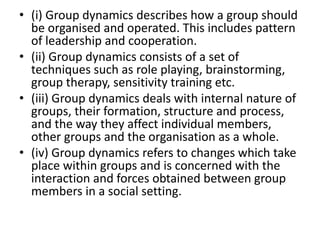 • (i) Group dynamics describes how a group should
be organised and operated. This includes pattern
of leadership and cooperation.
• (ii) Group dynamics consists of a set of
techniques such as role playing, brainstorming,
group therapy, sensitivity training etc.
• (iii) Group dynamics deals with internal nature of
groups, their formation, structure and process,
and the way they affect individual members,
other groups and the organisation as a whole.
• (iv) Group dynamics refers to changes which take
place within groups and is concerned with the
interaction and forces obtained between group
members in a social setting.
 