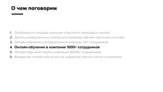 1. Особенности текущей ситуации и быстрого перехода в онлайн
2. Десять универсальных этапов для перевода офлайн-обучения в онлайн
3. Онлайн-обучение распределенной команды 30+ сотрудников
4. Онлайн-обучение в компании 1000+ сотрудников
5. Онлайн-обучение группы компаний 40000+ сотрудников
6. Внедрение онлайн-обучения как индикатор «белых пятен» в компании
О чем поговорим
 