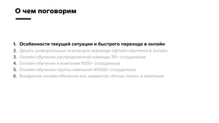 1. Особенности текущей ситуации и быстрого перехода в онлайн
2. Десять универсальных этапов для перевода офлайн-обучения в онлайн
3. Онлайн-обучение распределенной команды 30+ сотрудников
4. Онлайн-обучение в компании 1000+ сотрудников
5. Онлайн-обучение группы компаний 40000+ сотрудников
6. Внедрение онлайн-обучения как индикатор «белых пятен» в компании
О чем поговорим
 