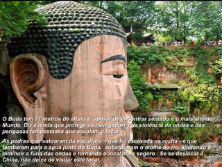 O Buda tem 71 metros de altura e, apesar de encontrar sentado é o mais alto do Mundo. Diz a lenda que protege os navegadores da violência da ondas e das perigosas tempestades que assolam o local.  As pedras que sobraram da escultura  - que foi escavada na rocha - e que tombaram para a água junto do Buda,  substituiram o molhe do rio, ajudando a diminuir a fúria das ondas e tornando o local mais seguro . Se se deslocar à China, não deixe de visitar este local. 