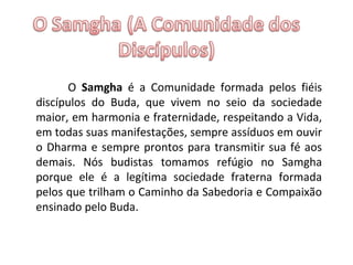 O  Samgha  é a Comunidade formada pelos fiéis discípulos do Buda, que vivem no seio da sociedade maior, em harmonia e fraternidade, respeitando a Vida, em todas suas manifestações, sempre assíduos em ouvir o Dharma e sempre prontos para transmitir sua fé aos demais. Nós budistas tomamos refúgio no Samgha porque ele é a legítima sociedade fraterna formada pelos que trilham o Caminho da Sabedoria e Compaixão ensinado pelo Buda.   