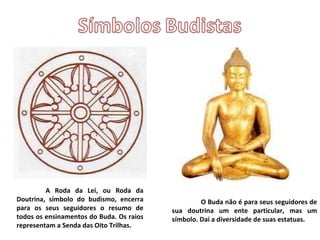 A Roda da Lei, ou Roda da Doutrina, símbolo do budismo, encerra para os seus seguidores o resumo de todos os ensinamentos do Buda. Os raios representam a Senda das Oito Trilhas. O Buda não é para seus seguidores de sua doutrina um ente particular, mas um símbolo. Daí a diversidade de suas estatuas. 
