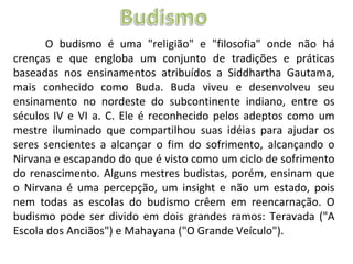 O budismo é uma "religião" e "filosofia" onde não há crenças e que engloba um conjunto de tradições e práticas baseadas nos ensinamentos atribuídos a Siddhartha Gautama, mais conhecido como Buda. Buda viveu e desenvolveu seu ensinamento no nordeste do subcontinente indiano, entre os séculos IV e VI a. C. Ele é reconhecido pelos adeptos como um mestre iluminado que compartilhou suas idéias para ajudar os seres sencientes a alcançar o fim do sofrimento, alcançando o Nirvana e escapando do que é visto como um ciclo de sofrimento do renascimento. Alguns mestres budistas, porém, ensinam que o Nirvana é uma percepção, um insight e não um estado, pois nem todas as escolas do budismo crêem em reencarnação. O budismo pode ser divido em dois grandes ramos: Teravada ("A Escola dos Anciãos") e Mahayana ("O Grande Veículo").  