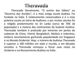 Theravada literalmente, "O ensino dos Sábios" ou "Doutrina dos Anciões", é a mais antiga escola budista. Foi fundada na Índia. É relativamente conservadora e é a mais próxima escola ao início do budismo, e por muitos séculos foi a religião predominante no Sri Lanka (cerca de 70% da população) e a maioria dos continentais do Sudeste Asiático. Theravada também é praticado por minorias em partes do sudoeste da China, Vietnã, Bangladesh, Malásia e Indonésia, embora recentemente ganhando popularidade em Singapura e no Mundo Ocidental. Hoje, o número de budistas Theravada é superior a 100 milhões em todo o mundo, e em décadas recentes o Theravada começou a fincar suas raízes no Ocidente e no Renascimento Budista na Índia. 