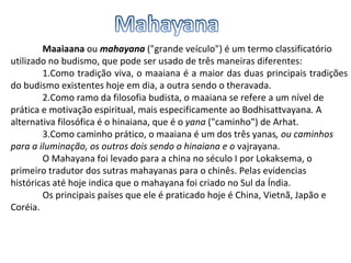 Maaiaana  ou  mahayana  ("grande veículo") é um termo classificatório utilizado no budismo, que pode ser usado de três maneiras diferentes: 1.Como tradição viva, o maaiana é a maior das duas principais tradições do budismo existentes hoje em dia, a outra sendo o theravada. 2.Como ramo da filosofia budista, o maaiana se refere a um nível de prática e motivação espiritual, mais especificamente ao Bodhisattvayana .  A alternativa filosófica é o hinaiana, que é o  yana  ("caminho") de Arhat. 3.Como caminho prático, o maaiana é um dos três yanas , ou caminhos para a iluminação, os outros dois sendo o hinaiana e o  vajrayana. O Mahayana foi levado para a china no século I por Lokaksema, o primeiro tradutor dos sutras mahayanas para o chinês. Pelas evidencias históricas até hoje indica que o mahayana foi criado no Sul da Índia. Os principais países que ele é praticado hoje é China, Vietnã, Japão e Coréia. 