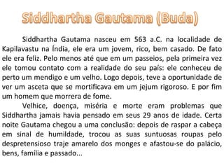 Siddhartha Gautama nasceu em 563 a.C. na localidade de Kapilavastu na Índia, ele era um jovem, rico, bem casado. De fato ele era feliz. Pelo menos até que em um passeios, pela primeira vez ele tomou contato com a realidade do seu país: ele conheceu de perto um mendigo e um velho. Logo depois, teve a oportunidade de ver um asceta que se mortificava em um jejum rigoroso. E por fim um homem que morrera de fome. Velhice, doença, miséria e morte eram problemas que Siddhartha jamais havia pensado em seus 29 anos de idade. Certa noite Gautama chegou a uma conclusão: depois de raspar a cabeça em sinal de humildade, trocou as suas suntuosas roupas pelo despretensioso traje amarelo dos monges e afastou-se do palácio, bens, família e passado... 