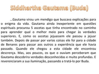 ...Gautama virou um mendigo que buscava explicações para o enigma da vida. Gautama ainda inexperiente em questões espirituais procurou 5 ascetas que tinha encontrado no caminho para aprender qual o melhor meio para chegar às verdades superiores. E, como os ascetas jejuassem ele passou a jejuar também. Depois de passar por varias coisas ele foi para a cidade de Benares para passar aos outros a experiência que ele havia passado. Quando ele chegou a esta cidade ele encontrou descrença. Mas, aos poucos, os que o ouviam perceberam que Gautama descobrira verdades desconhecidas e muito profundas. E reverenciaram a sua iluminação, passando a tratá-lo por Buda. 