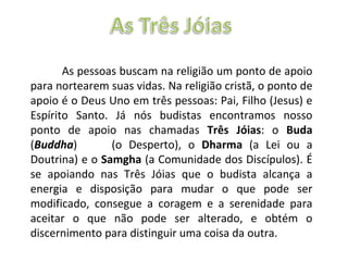 As pessoas buscam na religião um ponto de apoio para nortearem suas vidas. Na religião cristã, o ponto de apoio é o Deus Uno em três pessoas: Pai, Filho (Jesus) e Espírito Santo. Já nós budistas encontramos nosso ponto de apoio nas chamadas  Três Jóias : o  Buda  ( Buddha )  (o Desperto), o  Dharma  (a Lei ou a Doutrina) e o  Samgha  (a Comunidade dos Discípulos). É se apoiando nas Três Jóias que o budista alcança a energia e disposição para mudar o que pode ser modificado, consegue a coragem e a serenidade para aceitar o que não pode ser alterado, e obtém o discernimento para distinguir uma coisa da outra. 