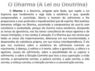 O  Dharma  é a Doutrina, pregada pelo Buda, que expõe a Lei Suprema que fundamenta e rege toda a existência e que, quando compreendida e assimilada, liberta o homem do sofrimento e lhe proporciona a mais profunda e inquebrantável paz de espírito. Nós budistas tomamos refúgio no Dharma, assumindo o compromisso de ouvi-lo com constância e assiduidade, porque ele ilumina nossa existência, dissipando as trevas da ignorância, nos faz tomar consciência de nosso egoísmo e de nossas limitações, e nos conduz à salvação. É o Dharma que nos ensina que todas as coisas são impermanentes, dolorosas em sua transitoriedade, e desprovidos de substância própria, em sua mútua interdependência. É ele que nos esclarece sobre a existência do sofrimento inerente ao nascimento, à doença, à velhice e à morte, sobre a ignorância, a cólera e o egoísmo, causas do sofrimento, sobre a possibilidade de se superar o sofrimento, e sobre o Óctuplo Caminho que leva a essa superação: a visão correta, o pensamento correto, a palavra correta, a ação correta, a vida correta, o esforço correto, a intenção correta e a concentração correta. 