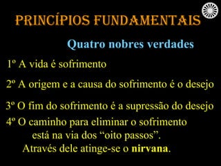 Princípios Fundamentais Quatro nobres verdades 1º A vida é sofrimento 2º A origem e a causa do sofrimento é o desejo 3º O fim do sofrimento é a supressão do desejo 4º O caminho para eliminar o sofrimento está na via dos “oito passos”.  Através dele atinge-se o  nirvana . 