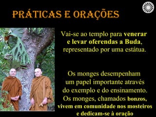 Práticas e orações Vai-se ao templo para  venerar e levar oferendas a Buda , representado por uma estátua. Os monges desempenham um papel importante através do exemplo e do ensinamento. Os monges, chamados  bonzos, vivem em comunidade nos mosteiros e dedicam-se à oração 
