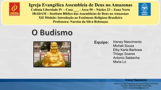 Igreja Evangélica Assembleia de Deus no Amazonas
Colônia Liberdade IV – Casa ___ - Área 50 – Núcleo 23 – Zona Norte
IBADAM – Instituto Bíblico das Assembleias de Deus no Amazonas
XII Módulo: Introdução ao Fenômeno Religioso Brasileiro
Professora: Narciso da Silva Rebouças
Irisney Nascimento
Micheli Souza
Elby Karla Barbosa
Thiago Soares
Antonio Saldanha
Maria Ló
Irisney Nascimento
Diácono e Superintendente da Escola Bíblica Dominical
Contatos: (92) 99132 6655 WhathsApp
Email: irisney.hinode@gmail.com
 