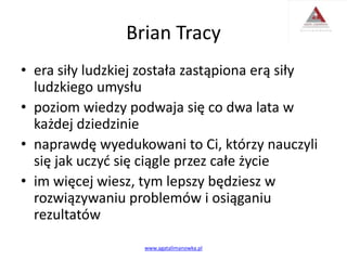 Brian Tracy
• era siły ludzkiej została zastąpiona erą siły
ludzkiego umysłu
• poziom wiedzy podwaja się co dwa lata w
każdej dziedzinie
• naprawdę wyedukowani to Ci, którzy nauczyli
się jak uczyć się ciągle przez całe życie
• im więcej wiesz, tym lepszy będziesz w
rozwiązywaniu problemów i osiąganiu
rezultatów
www.agatalimanowka.pl
 