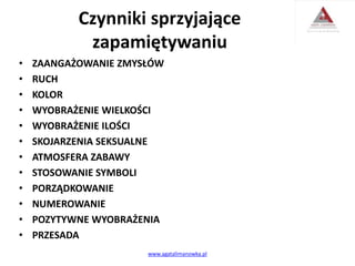 Czynniki sprzyjające
zapamiętywaniu
• ZAANGAŻOWANIE ZMYSŁÓW
• RUCH
• KOLOR
• WYOBRAŻENIE WIELKOŚCI
• WYOBRAŻENIE ILOŚCI
• SKOJARZENIA SEKSUALNE
• ATMOSFERA ZABAWY
• STOSOWANIE SYMBOLI
• PORZĄDKOWANIE
• NUMEROWANIE
• POZYTYWNE WYOBRAŻENIA
• PRZESADA
www.agatalimanowka.pl
 