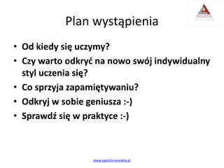 Plan wystąpienia
• Od kiedy się uczymy?
• Czy warto odkryć na nowo swój indywidualny
styl uczenia się?
• Co sprzyja zapamiętywaniu?
• Odkryj w sobie geniusza :-)
• Sprawdź się w praktyce :-)
www.agatalimanowka.pl
 