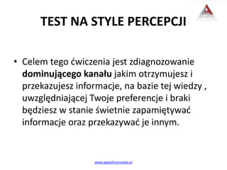 TEST NA STYLE PERCEPCJI
• Celem tego ćwiczenia jest zdiagnozowanie
dominującego kanału jakim otrzymujesz i
przekazujesz informacje, na bazie tej wiedzy ,
uwzględniającej Twoje preferencje i braki
będziesz w stanie świetnie zapamiętywać
informacje oraz przekazywać je innym.
www.agatalimanowka.pl
 