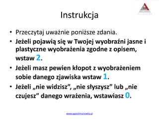 Instrukcja
• Przeczytaj uważnie poniższe zdania.
• Jeżeli pojawią się w Twojej wyobraźni jasne i
plastyczne wyobrażenia zgodne z opisem,
wstaw 2.
• Jeżeli masz pewien kłopot z wyobrażeniem
sobie danego zjawiska wstaw 1.
• Jeżeli „nie widzisz”, „nie słyszysz” lub „nie
czujesz” danego wrażenia, wstawiasz 0.
www.agatalimanowka.pl
 